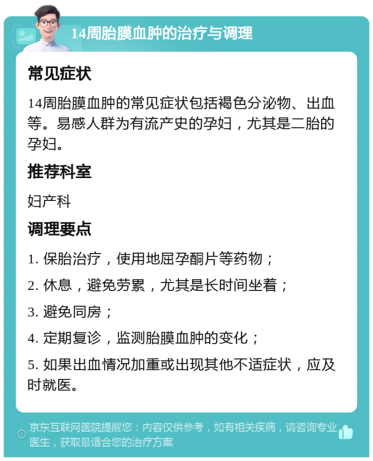 14周胎膜血肿的治疗与调理 常见症状 14周胎膜血肿的常见症状包括褐色分泌物、出血等。易感人群为有流产史的孕妇，尤其是二胎的孕妇。 推荐科室 妇产科 调理要点 1. 保胎治疗，使用地屈孕酮片等药物； 2. 休息，避免劳累，尤其是长时间坐着； 3. 避免同房； 4. 定期复诊，监测胎膜血肿的变化； 5. 如果出血情况加重或出现其他不适症状，应及时就医。