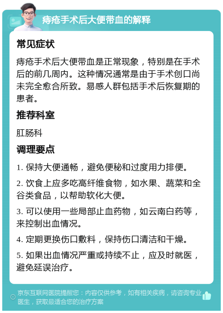 痔疮手术后大便带血的解释 常见症状 痔疮手术后大便带血是正常现象，特别是在手术后的前几周内。这种情况通常是由于手术创口尚未完全愈合所致。易感人群包括手术后恢复期的患者。 推荐科室 肛肠科 调理要点 1. 保持大便通畅，避免便秘和过度用力排便。 2. 饮食上应多吃高纤维食物，如水果、蔬菜和全谷类食品，以帮助软化大便。 3. 可以使用一些局部止血药物，如云南白药等，来控制出血情况。 4. 定期更换伤口敷料，保持伤口清洁和干燥。 5. 如果出血情况严重或持续不止，应及时就医，避免延误治疗。