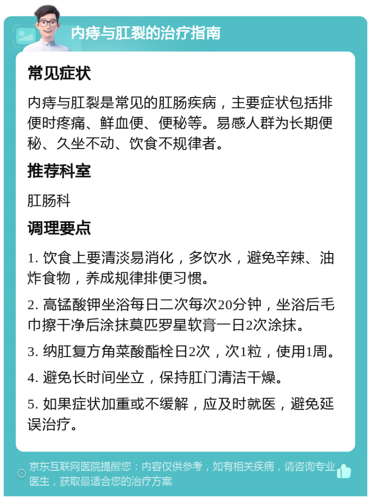 内痔与肛裂的治疗指南 常见症状 内痔与肛裂是常见的肛肠疾病，主要症状包括排便时疼痛、鲜血便、便秘等。易感人群为长期便秘、久坐不动、饮食不规律者。 推荐科室 肛肠科 调理要点 1. 饮食上要清淡易消化，多饮水，避免辛辣、油炸食物，养成规律排便习惯。 2. 高锰酸钾坐浴每日二次每次20分钟，坐浴后毛巾擦干净后涂抹莫匹罗星软膏一日2次涂抹。 3. 纳肛复方角菜酸酯栓日2次，次1粒，使用1周。 4. 避免长时间坐立，保持肛门清洁干燥。 5. 如果症状加重或不缓解，应及时就医，避免延误治疗。