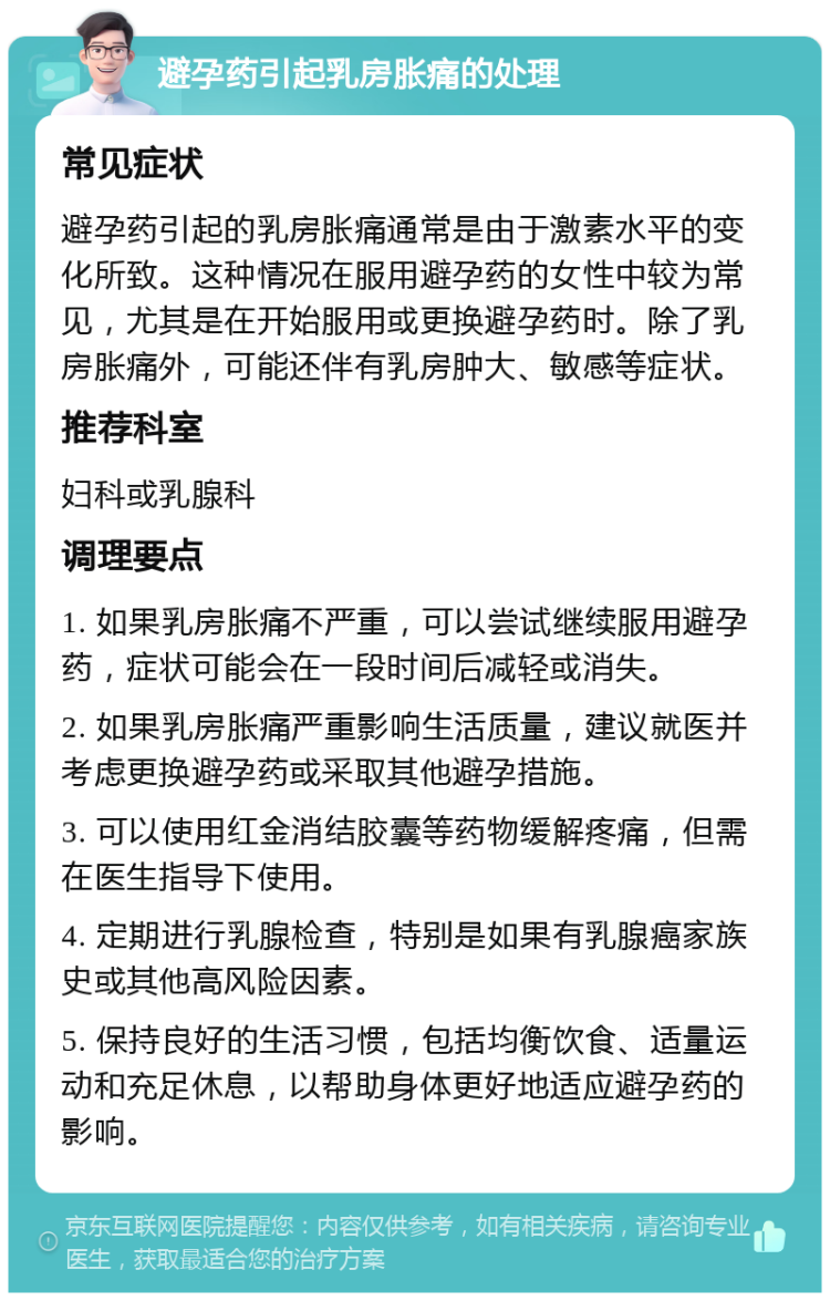 避孕药引起乳房胀痛的处理 常见症状 避孕药引起的乳房胀痛通常是由于激素水平的变化所致。这种情况在服用避孕药的女性中较为常见，尤其是在开始服用或更换避孕药时。除了乳房胀痛外，可能还伴有乳房肿大、敏感等症状。 推荐科室 妇科或乳腺科 调理要点 1. 如果乳房胀痛不严重，可以尝试继续服用避孕药，症状可能会在一段时间后减轻或消失。 2. 如果乳房胀痛严重影响生活质量，建议就医并考虑更换避孕药或采取其他避孕措施。 3. 可以使用红金消结胶囊等药物缓解疼痛，但需在医生指导下使用。 4. 定期进行乳腺检查，特别是如果有乳腺癌家族史或其他高风险因素。 5. 保持良好的生活习惯，包括均衡饮食、适量运动和充足休息，以帮助身体更好地适应避孕药的影响。