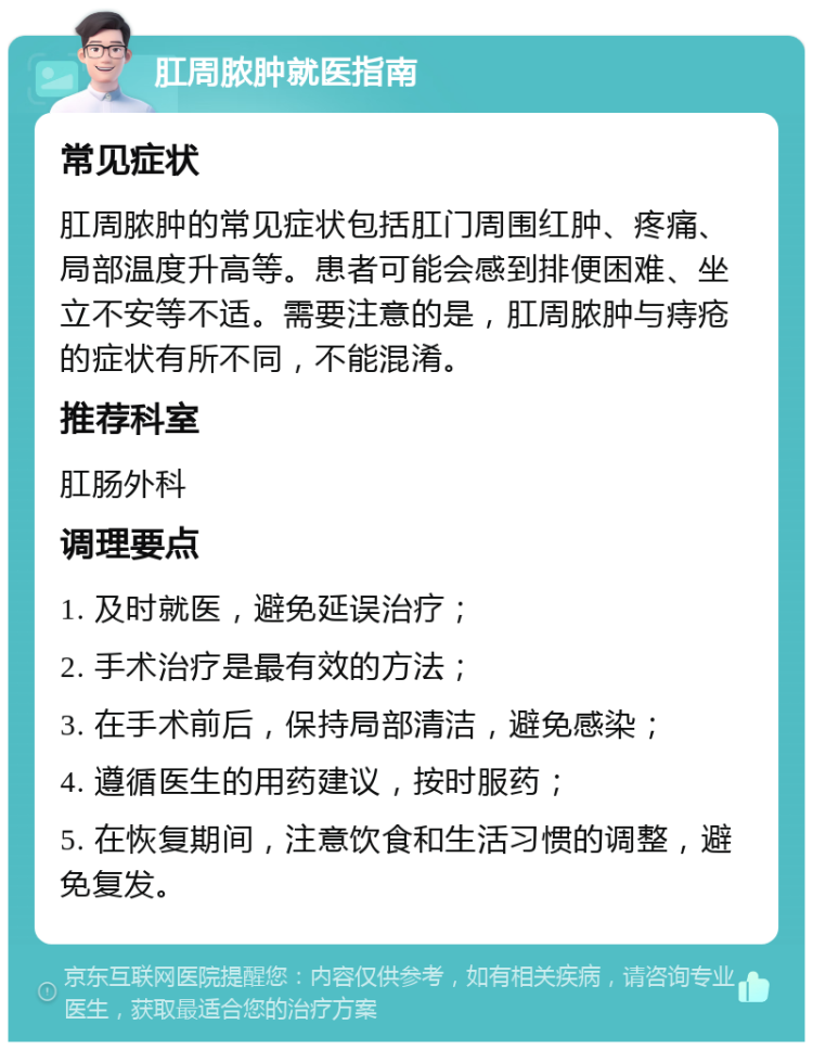 肛周脓肿就医指南 常见症状 肛周脓肿的常见症状包括肛门周围红肿、疼痛、局部温度升高等。患者可能会感到排便困难、坐立不安等不适。需要注意的是，肛周脓肿与痔疮的症状有所不同，不能混淆。 推荐科室 肛肠外科 调理要点 1. 及时就医，避免延误治疗； 2. 手术治疗是最有效的方法； 3. 在手术前后，保持局部清洁，避免感染； 4. 遵循医生的用药建议，按时服药； 5. 在恢复期间，注意饮食和生活习惯的调整，避免复发。