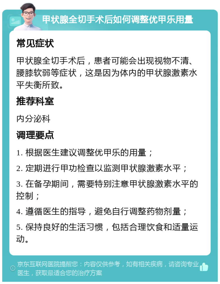 甲状腺全切手术后如何调整优甲乐用量 常见症状 甲状腺全切手术后，患者可能会出现视物不清、腰膝软弱等症状，这是因为体内的甲状腺激素水平失衡所致。 推荐科室 内分泌科 调理要点 1. 根据医生建议调整优甲乐的用量； 2. 定期进行甲功检查以监测甲状腺激素水平； 3. 在备孕期间，需要特别注意甲状腺激素水平的控制； 4. 遵循医生的指导，避免自行调整药物剂量； 5. 保持良好的生活习惯，包括合理饮食和适量运动。