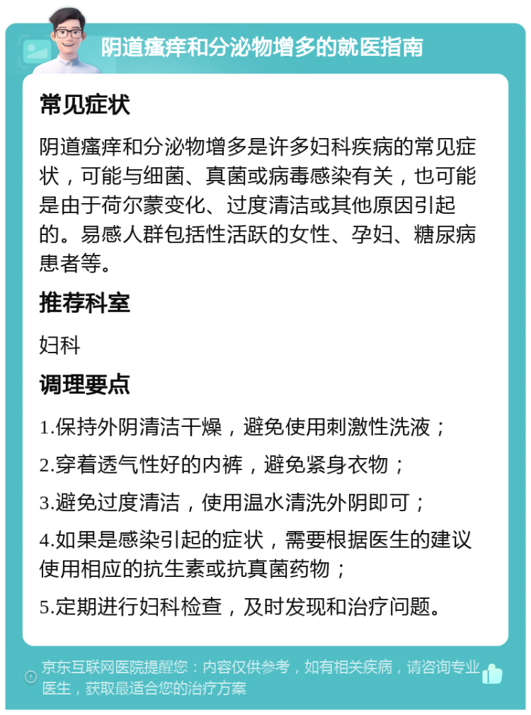 阴道瘙痒和分泌物增多的就医指南 常见症状 阴道瘙痒和分泌物增多是许多妇科疾病的常见症状，可能与细菌、真菌或病毒感染有关，也可能是由于荷尔蒙变化、过度清洁或其他原因引起的。易感人群包括性活跃的女性、孕妇、糖尿病患者等。 推荐科室 妇科 调理要点 1.保持外阴清洁干燥，避免使用刺激性洗液； 2.穿着透气性好的内裤，避免紧身衣物； 3.避免过度清洁，使用温水清洗外阴即可； 4.如果是感染引起的症状，需要根据医生的建议使用相应的抗生素或抗真菌药物； 5.定期进行妇科检查，及时发现和治疗问题。