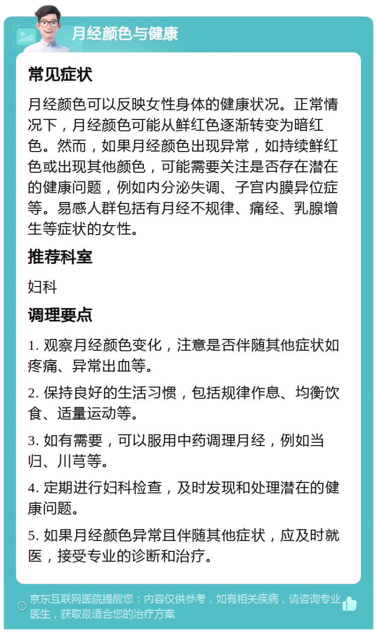 月经颜色与健康 常见症状 月经颜色可以反映女性身体的健康状况。正常情况下，月经颜色可能从鲜红色逐渐转变为暗红色。然而，如果月经颜色出现异常，如持续鲜红色或出现其他颜色，可能需要关注是否存在潜在的健康问题，例如内分泌失调、子宫内膜异位症等。易感人群包括有月经不规律、痛经、乳腺增生等症状的女性。 推荐科室 妇科 调理要点 1. 观察月经颜色变化，注意是否伴随其他症状如疼痛、异常出血等。 2. 保持良好的生活习惯，包括规律作息、均衡饮食、适量运动等。 3. 如有需要，可以服用中药调理月经，例如当归、川芎等。 4. 定期进行妇科检查，及时发现和处理潜在的健康问题。 5. 如果月经颜色异常且伴随其他症状，应及时就医，接受专业的诊断和治疗。