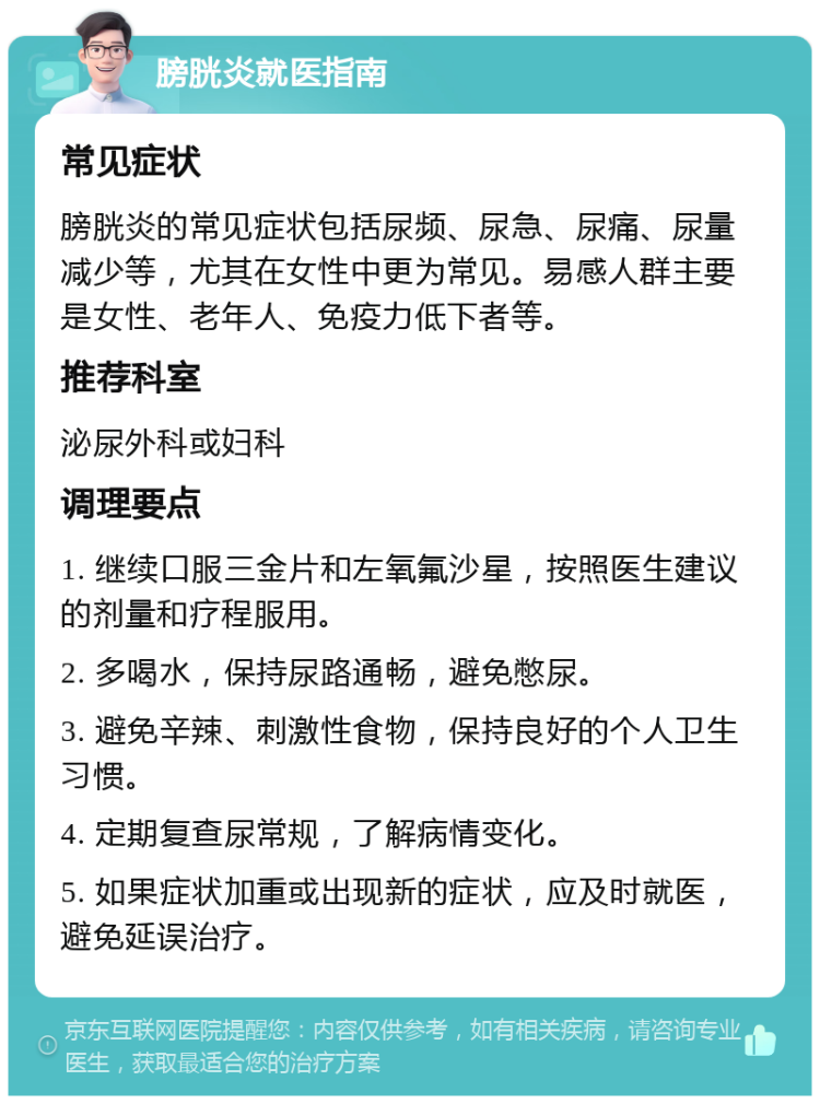 膀胱炎就医指南 常见症状 膀胱炎的常见症状包括尿频、尿急、尿痛、尿量减少等，尤其在女性中更为常见。易感人群主要是女性、老年人、免疫力低下者等。 推荐科室 泌尿外科或妇科 调理要点 1. 继续口服三金片和左氧氟沙星，按照医生建议的剂量和疗程服用。 2. 多喝水，保持尿路通畅，避免憋尿。 3. 避免辛辣、刺激性食物，保持良好的个人卫生习惯。 4. 定期复查尿常规，了解病情变化。 5. 如果症状加重或出现新的症状，应及时就医，避免延误治疗。