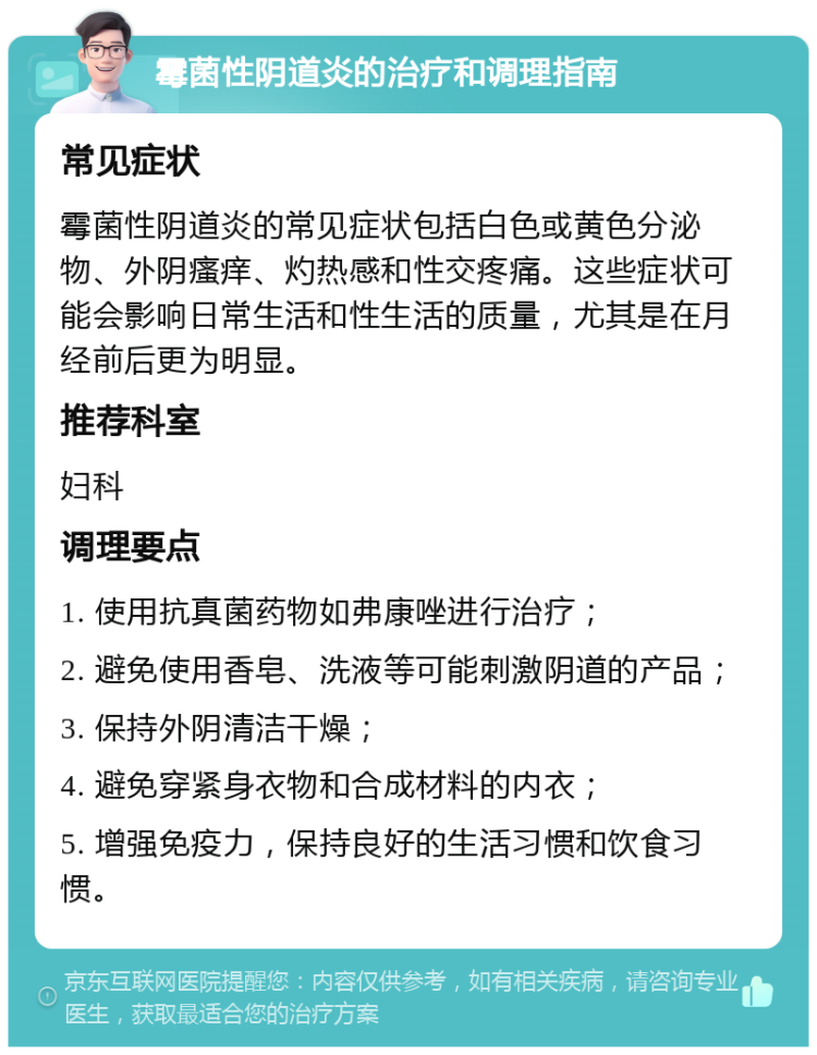 霉菌性阴道炎的治疗和调理指南 常见症状 霉菌性阴道炎的常见症状包括白色或黄色分泌物、外阴瘙痒、灼热感和性交疼痛。这些症状可能会影响日常生活和性生活的质量，尤其是在月经前后更为明显。 推荐科室 妇科 调理要点 1. 使用抗真菌药物如弗康唑进行治疗； 2. 避免使用香皂、洗液等可能刺激阴道的产品； 3. 保持外阴清洁干燥； 4. 避免穿紧身衣物和合成材料的内衣； 5. 增强免疫力，保持良好的生活习惯和饮食习惯。