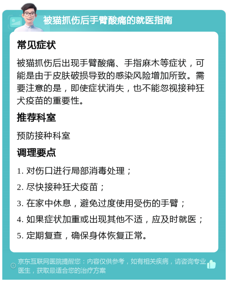 被猫抓伤后手臂酸痛的就医指南 常见症状 被猫抓伤后出现手臂酸痛、手指麻木等症状，可能是由于皮肤破损导致的感染风险增加所致。需要注意的是，即使症状消失，也不能忽视接种狂犬疫苗的重要性。 推荐科室 预防接种科室 调理要点 1. 对伤口进行局部消毒处理； 2. 尽快接种狂犬疫苗； 3. 在家中休息，避免过度使用受伤的手臂； 4. 如果症状加重或出现其他不适，应及时就医； 5. 定期复查，确保身体恢复正常。