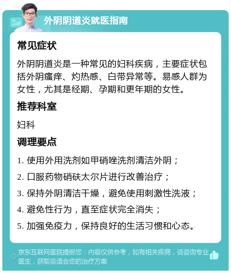 外阴阴道炎就医指南 常见症状 外阴阴道炎是一种常见的妇科疾病，主要症状包括外阴瘙痒、灼热感、白带异常等。易感人群为女性，尤其是经期、孕期和更年期的女性。 推荐科室 妇科 调理要点 1. 使用外用洗剂如甲硝唑洗剂清洁外阴； 2. 口服药物硝砆太尔片进行改善治疗； 3. 保持外阴清洁干燥，避免使用刺激性洗液； 4. 避免性行为，直至症状完全消失； 5. 加强免疫力，保持良好的生活习惯和心态。