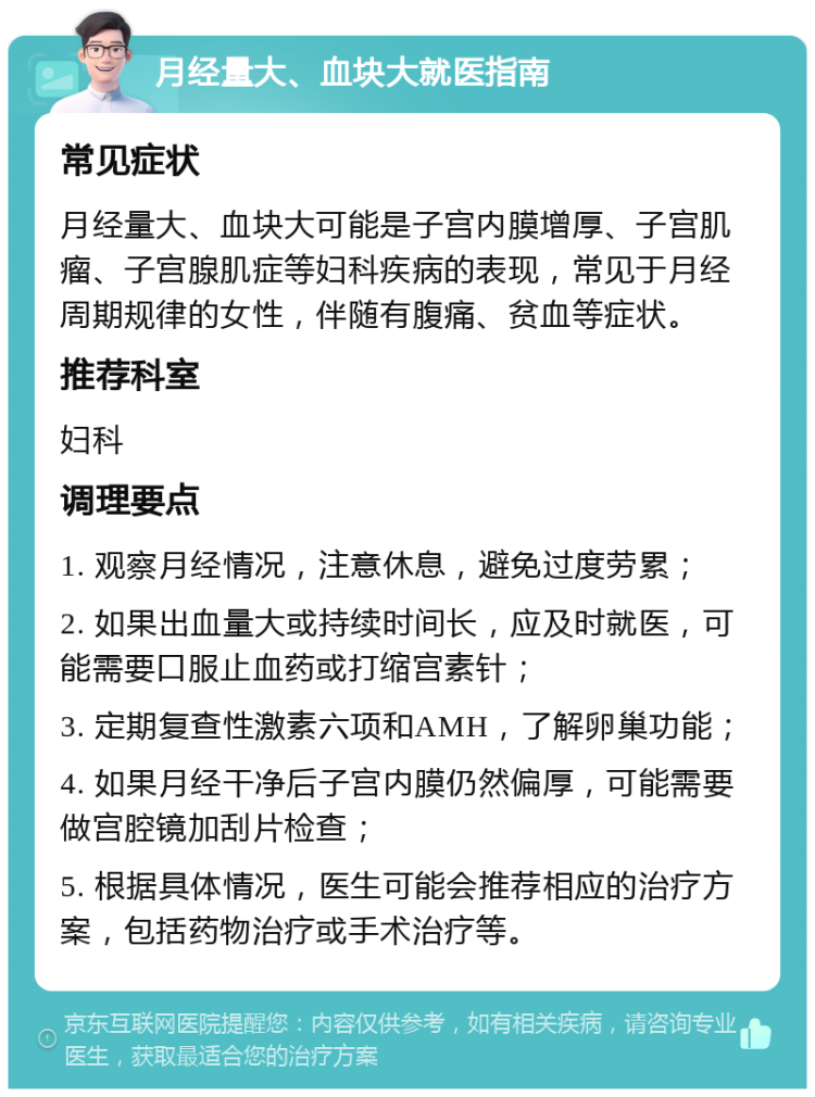 月经量大、血块大就医指南 常见症状 月经量大、血块大可能是子宫内膜增厚、子宫肌瘤、子宫腺肌症等妇科疾病的表现，常见于月经周期规律的女性，伴随有腹痛、贫血等症状。 推荐科室 妇科 调理要点 1. 观察月经情况，注意休息，避免过度劳累； 2. 如果出血量大或持续时间长，应及时就医，可能需要口服止血药或打缩宫素针； 3. 定期复查性激素六项和AMH，了解卵巢功能； 4. 如果月经干净后子宫内膜仍然偏厚，可能需要做宫腔镜加刮片检查； 5. 根据具体情况，医生可能会推荐相应的治疗方案，包括药物治疗或手术治疗等。