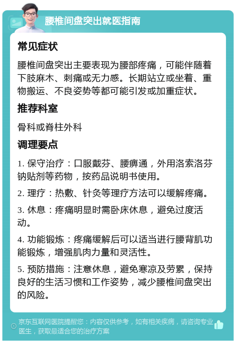 腰椎间盘突出就医指南 常见症状 腰椎间盘突出主要表现为腰部疼痛，可能伴随着下肢麻木、刺痛或无力感。长期站立或坐着、重物搬运、不良姿势等都可能引发或加重症状。 推荐科室 骨科或脊柱外科 调理要点 1. 保守治疗：口服戴芬、腰痹通，外用洛索洛芬钠贴剂等药物，按药品说明书使用。 2. 理疗：热敷、针灸等理疗方法可以缓解疼痛。 3. 休息：疼痛明显时需卧床休息，避免过度活动。 4. 功能锻炼：疼痛缓解后可以适当进行腰背肌功能锻炼，增强肌肉力量和灵活性。 5. 预防措施：注意休息，避免寒凉及劳累，保持良好的生活习惯和工作姿势，减少腰椎间盘突出的风险。