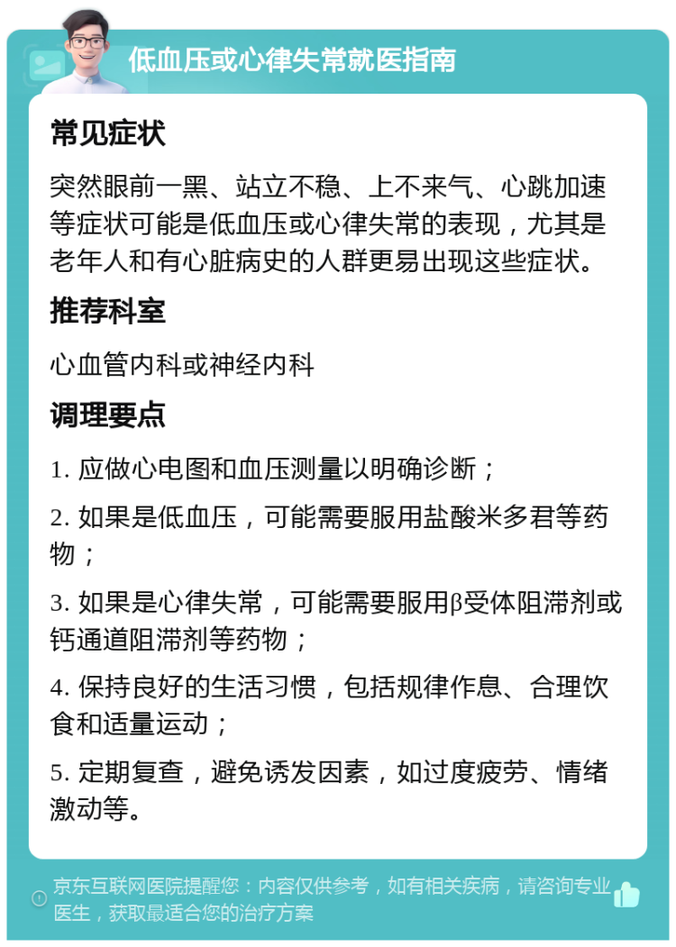 低血压或心律失常就医指南 常见症状 突然眼前一黑、站立不稳、上不来气、心跳加速等症状可能是低血压或心律失常的表现，尤其是老年人和有心脏病史的人群更易出现这些症状。 推荐科室 心血管内科或神经内科 调理要点 1. 应做心电图和血压测量以明确诊断； 2. 如果是低血压，可能需要服用盐酸米多君等药物； 3. 如果是心律失常，可能需要服用β受体阻滞剂或钙通道阻滞剂等药物； 4. 保持良好的生活习惯，包括规律作息、合理饮食和适量运动； 5. 定期复查，避免诱发因素，如过度疲劳、情绪激动等。