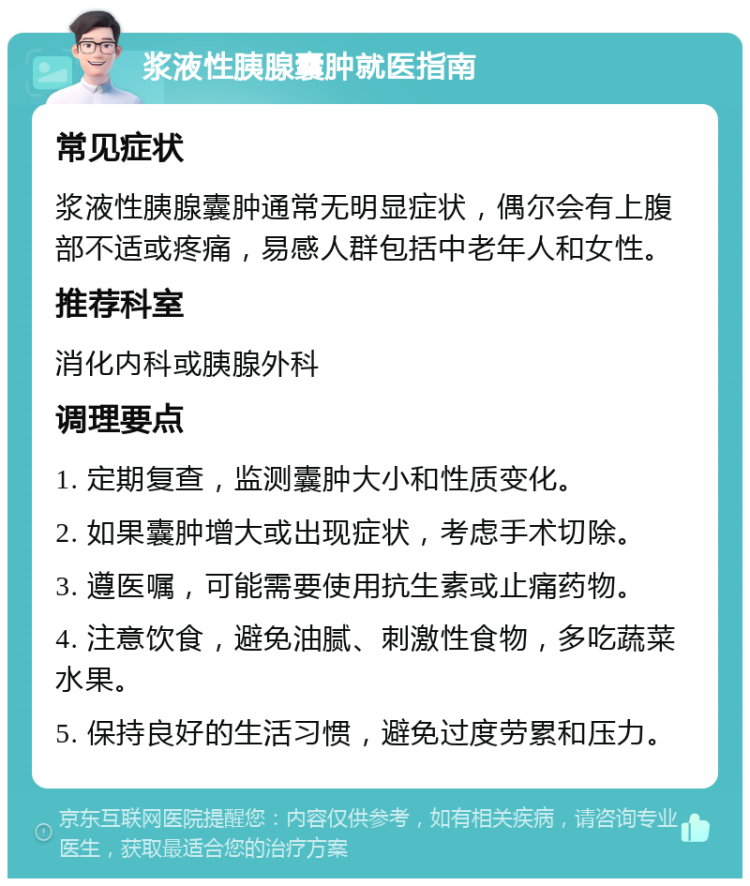 浆液性胰腺囊肿就医指南 常见症状 浆液性胰腺囊肿通常无明显症状，偶尔会有上腹部不适或疼痛，易感人群包括中老年人和女性。 推荐科室 消化内科或胰腺外科 调理要点 1. 定期复查，监测囊肿大小和性质变化。 2. 如果囊肿增大或出现症状，考虑手术切除。 3. 遵医嘱，可能需要使用抗生素或止痛药物。 4. 注意饮食，避免油腻、刺激性食物，多吃蔬菜水果。 5. 保持良好的生活习惯，避免过度劳累和压力。