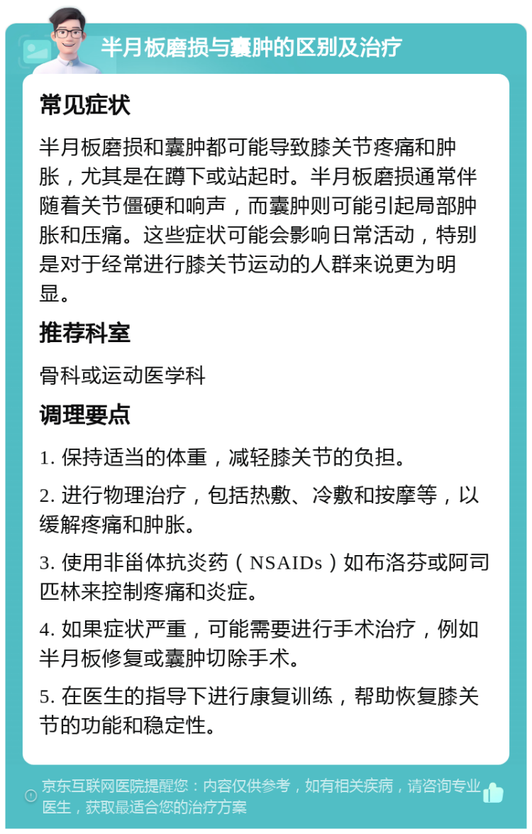 半月板磨损与囊肿的区别及治疗 常见症状 半月板磨损和囊肿都可能导致膝关节疼痛和肿胀，尤其是在蹲下或站起时。半月板磨损通常伴随着关节僵硬和响声，而囊肿则可能引起局部肿胀和压痛。这些症状可能会影响日常活动，特别是对于经常进行膝关节运动的人群来说更为明显。 推荐科室 骨科或运动医学科 调理要点 1. 保持适当的体重，减轻膝关节的负担。 2. 进行物理治疗，包括热敷、冷敷和按摩等，以缓解疼痛和肿胀。 3. 使用非甾体抗炎药（NSAIDs）如布洛芬或阿司匹林来控制疼痛和炎症。 4. 如果症状严重，可能需要进行手术治疗，例如半月板修复或囊肿切除手术。 5. 在医生的指导下进行康复训练，帮助恢复膝关节的功能和稳定性。