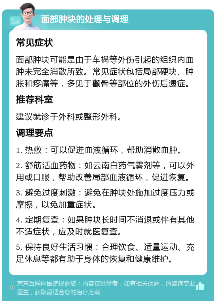 面部肿块的处理与调理 常见症状 面部肿块可能是由于车祸等外伤引起的组织内血肿未完全消散所致。常见症状包括局部硬块、肿胀和疼痛等，多见于颧骨等部位的外伤后遗症。 推荐科室 建议就诊于外科或整形外科。 调理要点 1. 热敷：可以促进血液循环，帮助消散血肿。 2. 舒筋活血药物：如云南白药气雾剂等，可以外用或口服，帮助改善局部血液循环，促进恢复。 3. 避免过度刺激：避免在肿块处施加过度压力或摩擦，以免加重症状。 4. 定期复查：如果肿块长时间不消退或伴有其他不适症状，应及时就医复查。 5. 保持良好生活习惯：合理饮食、适量运动、充足休息等都有助于身体的恢复和健康维护。