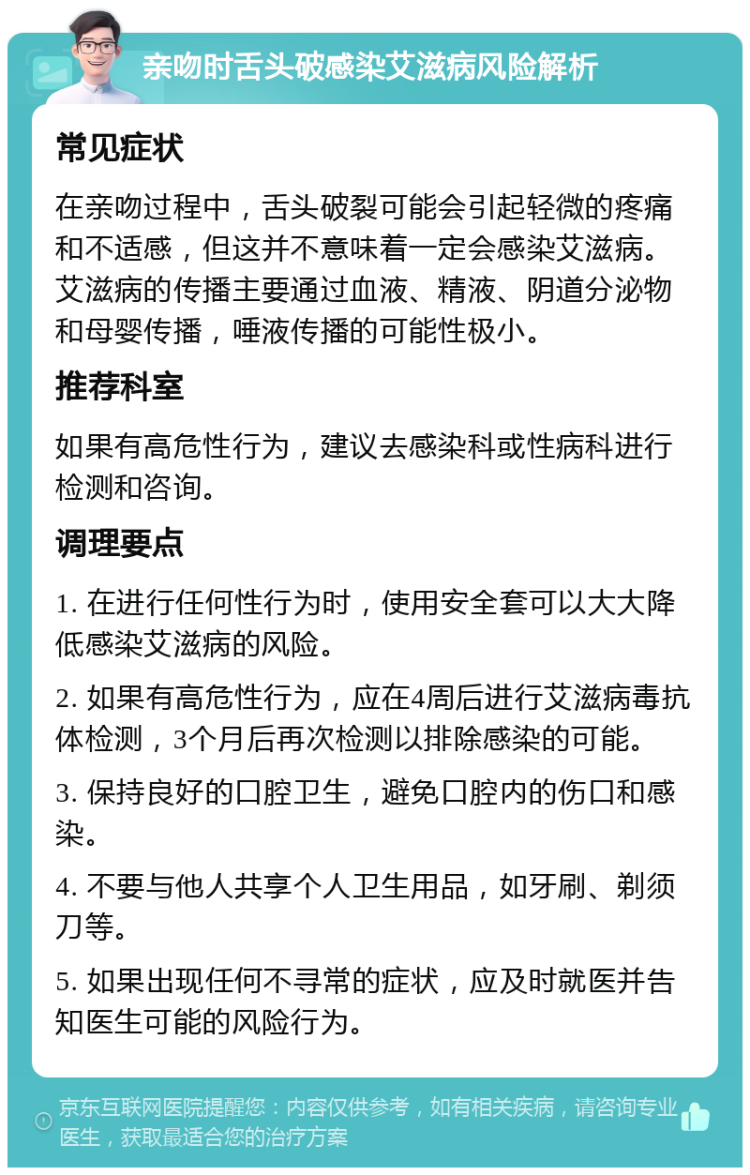 亲吻时舌头破感染艾滋病风险解析 常见症状 在亲吻过程中，舌头破裂可能会引起轻微的疼痛和不适感，但这并不意味着一定会感染艾滋病。艾滋病的传播主要通过血液、精液、阴道分泌物和母婴传播，唾液传播的可能性极小。 推荐科室 如果有高危性行为，建议去感染科或性病科进行检测和咨询。 调理要点 1. 在进行任何性行为时，使用安全套可以大大降低感染艾滋病的风险。 2. 如果有高危性行为，应在4周后进行艾滋病毒抗体检测，3个月后再次检测以排除感染的可能。 3. 保持良好的口腔卫生，避免口腔内的伤口和感染。 4. 不要与他人共享个人卫生用品，如牙刷、剃须刀等。 5. 如果出现任何不寻常的症状，应及时就医并告知医生可能的风险行为。