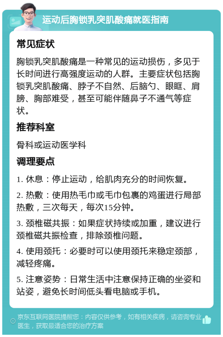 运动后胸锁乳突肌酸痛就医指南 常见症状 胸锁乳突肌酸痛是一种常见的运动损伤，多见于长时间进行高强度运动的人群。主要症状包括胸锁乳突肌酸痛、脖子不自然、后脑勺、眼眶、肩膀、胸部难受，甚至可能伴随鼻子不通气等症状。 推荐科室 骨科或运动医学科 调理要点 1. 休息：停止运动，给肌肉充分的时间恢复。 2. 热敷：使用热毛巾或毛巾包裹的鸡蛋进行局部热敷，三次每天，每次15分钟。 3. 颈椎磁共振：如果症状持续或加重，建议进行颈椎磁共振检查，排除颈椎问题。 4. 使用颈托：必要时可以使用颈托来稳定颈部，减轻疼痛。 5. 注意姿势：日常生活中注意保持正确的坐姿和站姿，避免长时间低头看电脑或手机。