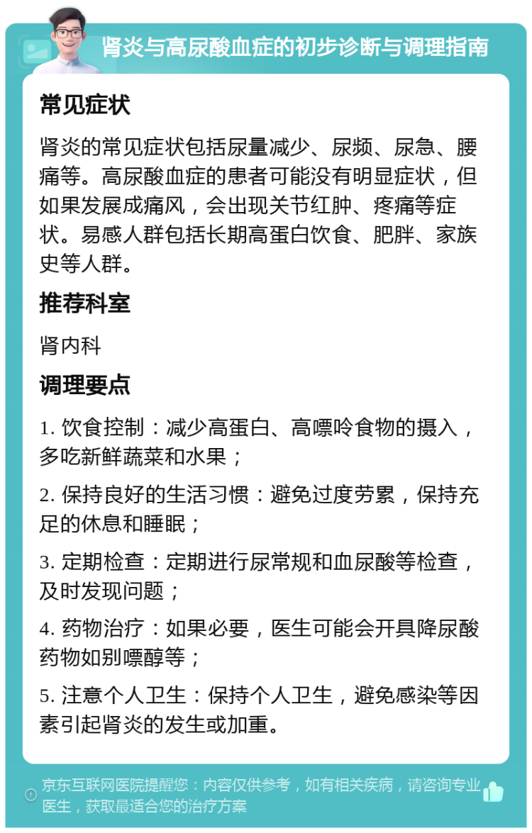 肾炎与高尿酸血症的初步诊断与调理指南 常见症状 肾炎的常见症状包括尿量减少、尿频、尿急、腰痛等。高尿酸血症的患者可能没有明显症状，但如果发展成痛风，会出现关节红肿、疼痛等症状。易感人群包括长期高蛋白饮食、肥胖、家族史等人群。 推荐科室 肾内科 调理要点 1. 饮食控制：减少高蛋白、高嘌呤食物的摄入，多吃新鲜蔬菜和水果； 2. 保持良好的生活习惯：避免过度劳累，保持充足的休息和睡眠； 3. 定期检查：定期进行尿常规和血尿酸等检查，及时发现问题； 4. 药物治疗：如果必要，医生可能会开具降尿酸药物如别嘌醇等； 5. 注意个人卫生：保持个人卫生，避免感染等因素引起肾炎的发生或加重。