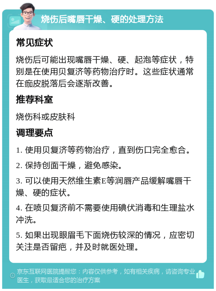 烧伤后嘴唇干燥、硬的处理方法 常见症状 烧伤后可能出现嘴唇干燥、硬、起泡等症状，特别是在使用贝复济等药物治疗时。这些症状通常在痂皮脱落后会逐渐改善。 推荐科室 烧伤科或皮肤科 调理要点 1. 使用贝复济等药物治疗，直到伤口完全愈合。 2. 保持创面干燥，避免感染。 3. 可以使用天然维生素E等润唇产品缓解嘴唇干燥、硬的症状。 4. 在喷贝复济前不需要使用碘伏消毒和生理盐水冲洗。 5. 如果出现眼眉毛下面烧伤较深的情况，应密切关注是否留疤，并及时就医处理。