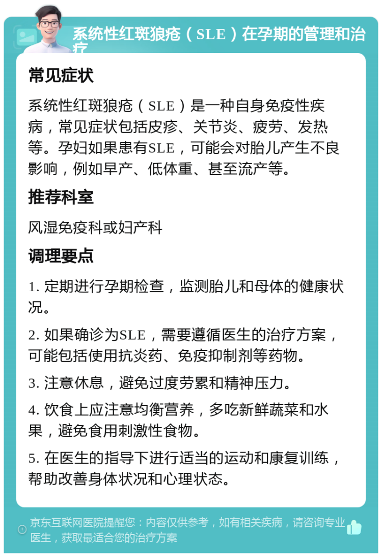 系统性红斑狼疮（SLE）在孕期的管理和治疗 常见症状 系统性红斑狼疮（SLE）是一种自身免疫性疾病，常见症状包括皮疹、关节炎、疲劳、发热等。孕妇如果患有SLE，可能会对胎儿产生不良影响，例如早产、低体重、甚至流产等。 推荐科室 风湿免疫科或妇产科 调理要点 1. 定期进行孕期检查，监测胎儿和母体的健康状况。 2. 如果确诊为SLE，需要遵循医生的治疗方案，可能包括使用抗炎药、免疫抑制剂等药物。 3. 注意休息，避免过度劳累和精神压力。 4. 饮食上应注意均衡营养，多吃新鲜蔬菜和水果，避免食用刺激性食物。 5. 在医生的指导下进行适当的运动和康复训练，帮助改善身体状况和心理状态。