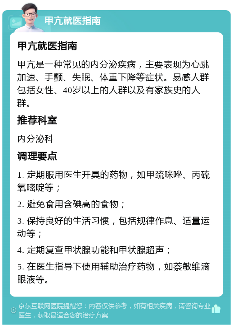 甲亢就医指南 甲亢就医指南 甲亢是一种常见的内分泌疾病，主要表现为心跳加速、手颤、失眠、体重下降等症状。易感人群包括女性、40岁以上的人群以及有家族史的人群。 推荐科室 内分泌科 调理要点 1. 定期服用医生开具的药物，如甲巯咪唑、丙硫氧嘧啶等； 2. 避免食用含碘高的食物； 3. 保持良好的生活习惯，包括规律作息、适量运动等； 4. 定期复查甲状腺功能和甲状腺超声； 5. 在医生指导下使用辅助治疗药物，如萘敏维滴眼液等。