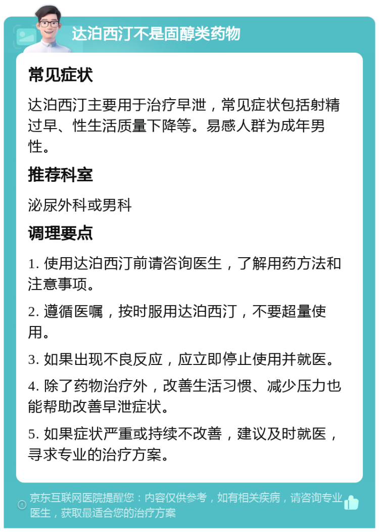 达泊西汀不是固醇类药物 常见症状 达泊西汀主要用于治疗早泄，常见症状包括射精过早、性生活质量下降等。易感人群为成年男性。 推荐科室 泌尿外科或男科 调理要点 1. 使用达泊西汀前请咨询医生，了解用药方法和注意事项。 2. 遵循医嘱，按时服用达泊西汀，不要超量使用。 3. 如果出现不良反应，应立即停止使用并就医。 4. 除了药物治疗外，改善生活习惯、减少压力也能帮助改善早泄症状。 5. 如果症状严重或持续不改善，建议及时就医，寻求专业的治疗方案。