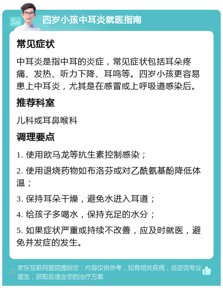 四岁小孩中耳炎就医指南 常见症状 中耳炎是指中耳的炎症，常见症状包括耳朵疼痛、发热、听力下降、耳鸣等。四岁小孩更容易患上中耳炎，尤其是在感冒或上呼吸道感染后。 推荐科室 儿科或耳鼻喉科 调理要点 1. 使用欧马龙等抗生素控制感染； 2. 使用退烧药物如布洛芬或对乙酰氨基酚降低体温； 3. 保持耳朵干燥，避免水进入耳道； 4. 给孩子多喝水，保持充足的水分； 5. 如果症状严重或持续不改善，应及时就医，避免并发症的发生。