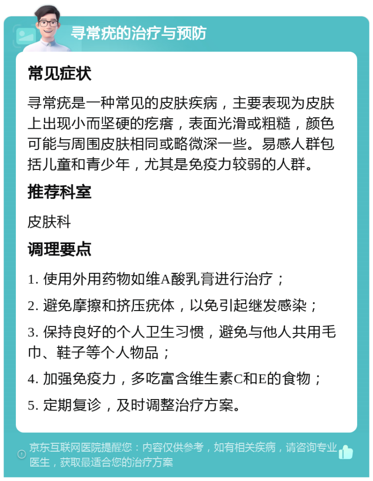 寻常疣的治疗与预防 常见症状 寻常疣是一种常见的皮肤疾病，主要表现为皮肤上出现小而坚硬的疙瘩，表面光滑或粗糙，颜色可能与周围皮肤相同或略微深一些。易感人群包括儿童和青少年，尤其是免疫力较弱的人群。 推荐科室 皮肤科 调理要点 1. 使用外用药物如维A酸乳膏进行治疗； 2. 避免摩擦和挤压疣体，以免引起继发感染； 3. 保持良好的个人卫生习惯，避免与他人共用毛巾、鞋子等个人物品； 4. 加强免疫力，多吃富含维生素C和E的食物； 5. 定期复诊，及时调整治疗方案。