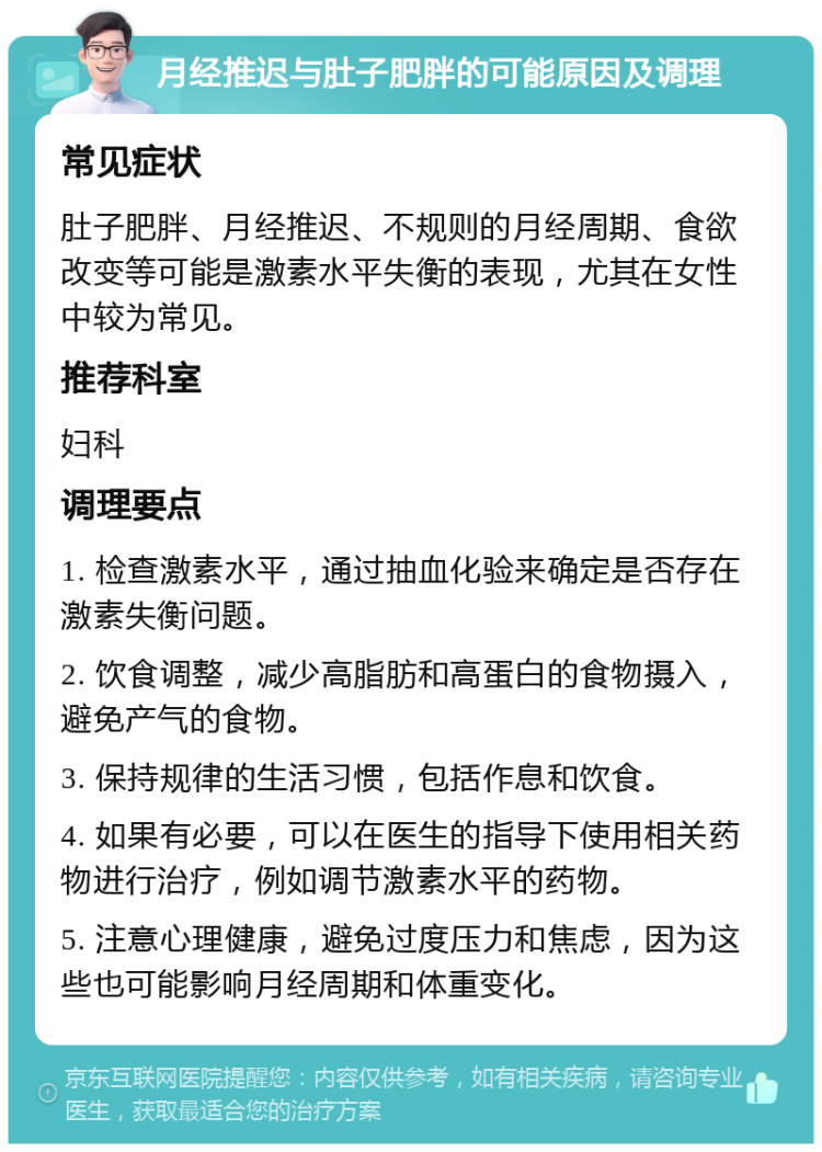 月经推迟与肚子肥胖的可能原因及调理 常见症状 肚子肥胖、月经推迟、不规则的月经周期、食欲改变等可能是激素水平失衡的表现，尤其在女性中较为常见。 推荐科室 妇科 调理要点 1. 检查激素水平，通过抽血化验来确定是否存在激素失衡问题。 2. 饮食调整，减少高脂肪和高蛋白的食物摄入，避免产气的食物。 3. 保持规律的生活习惯，包括作息和饮食。 4. 如果有必要，可以在医生的指导下使用相关药物进行治疗，例如调节激素水平的药物。 5. 注意心理健康，避免过度压力和焦虑，因为这些也可能影响月经周期和体重变化。