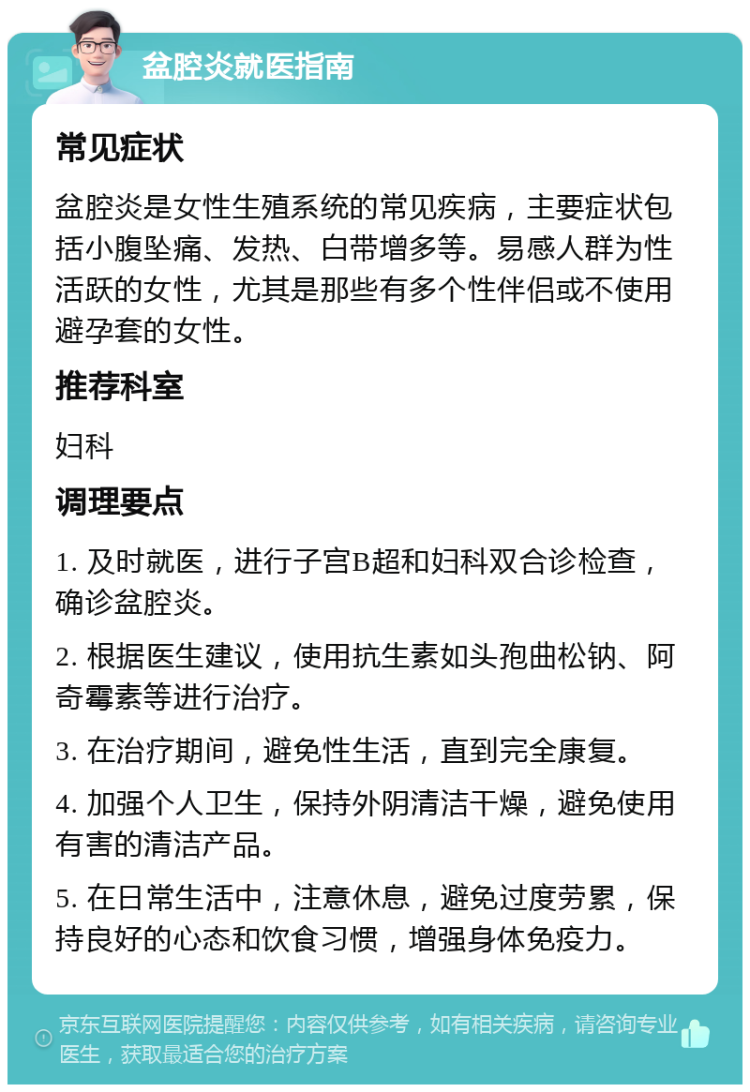 盆腔炎就医指南 常见症状 盆腔炎是女性生殖系统的常见疾病，主要症状包括小腹坠痛、发热、白带增多等。易感人群为性活跃的女性，尤其是那些有多个性伴侣或不使用避孕套的女性。 推荐科室 妇科 调理要点 1. 及时就医，进行子宫B超和妇科双合诊检查，确诊盆腔炎。 2. 根据医生建议，使用抗生素如头孢曲松钠、阿奇霉素等进行治疗。 3. 在治疗期间，避免性生活，直到完全康复。 4. 加强个人卫生，保持外阴清洁干燥，避免使用有害的清洁产品。 5. 在日常生活中，注意休息，避免过度劳累，保持良好的心态和饮食习惯，增强身体免疫力。