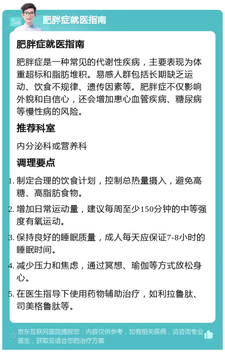 肥胖症就医指南 肥胖症就医指南 肥胖症是一种常见的代谢性疾病，主要表现为体重超标和脂肪堆积。易感人群包括长期缺乏运动、饮食不规律、遗传因素等。肥胖症不仅影响外貌和自信心，还会增加患心血管疾病、糖尿病等慢性病的风险。 推荐科室 内分泌科或营养科 调理要点 制定合理的饮食计划，控制总热量摄入，避免高糖、高脂肪食物。 增加日常运动量，建议每周至少150分钟的中等强度有氧运动。 保持良好的睡眠质量，成人每天应保证7-8小时的睡眠时间。 减少压力和焦虑，通过冥想、瑜伽等方式放松身心。 在医生指导下使用药物辅助治疗，如利拉鲁肽、司美格鲁肽等。