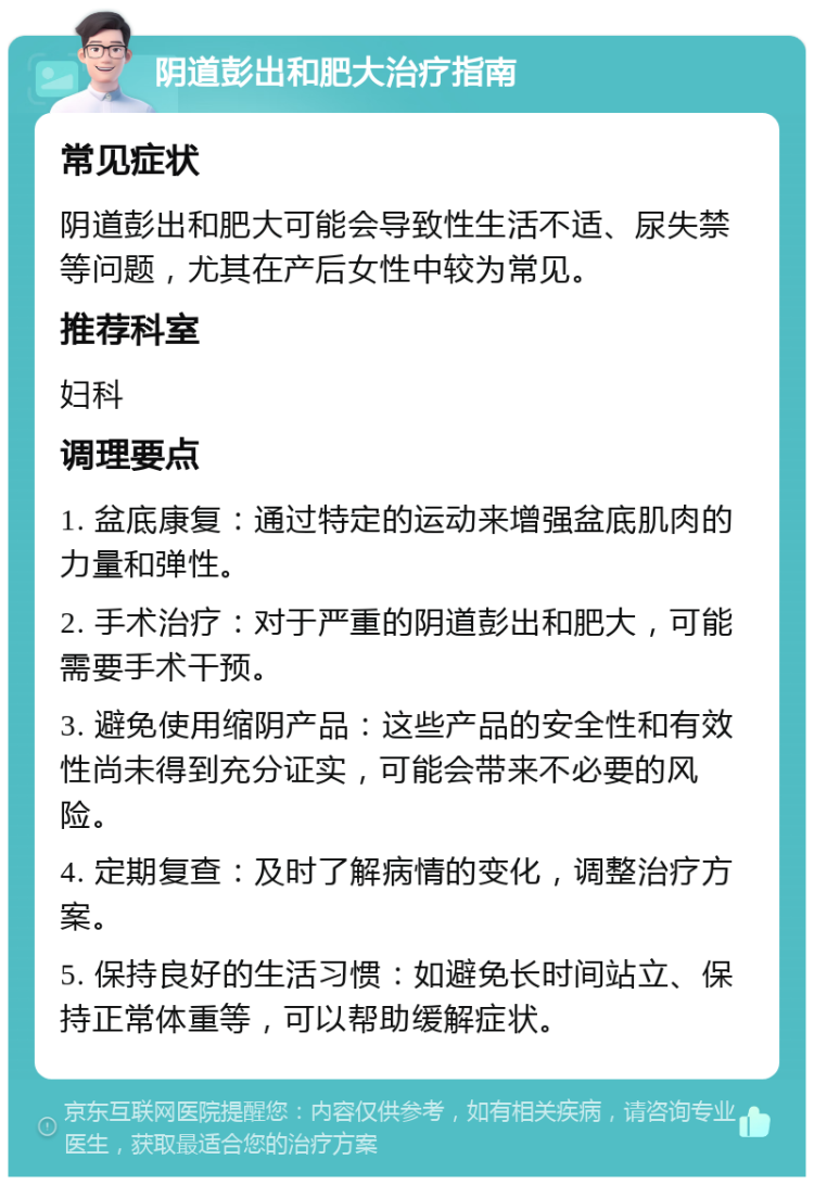 阴道彭出和肥大治疗指南 常见症状 阴道彭出和肥大可能会导致性生活不适、尿失禁等问题，尤其在产后女性中较为常见。 推荐科室 妇科 调理要点 1. 盆底康复：通过特定的运动来增强盆底肌肉的力量和弹性。 2. 手术治疗：对于严重的阴道彭出和肥大，可能需要手术干预。 3. 避免使用缩阴产品：这些产品的安全性和有效性尚未得到充分证实，可能会带来不必要的风险。 4. 定期复查：及时了解病情的变化，调整治疗方案。 5. 保持良好的生活习惯：如避免长时间站立、保持正常体重等，可以帮助缓解症状。