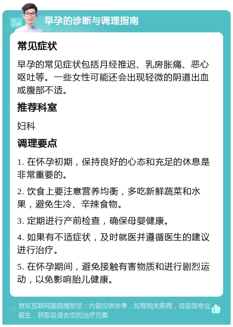 早孕的诊断与调理指南 常见症状 早孕的常见症状包括月经推迟、乳房胀痛、恶心呕吐等。一些女性可能还会出现轻微的阴道出血或腹部不适。 推荐科室 妇科 调理要点 1. 在怀孕初期，保持良好的心态和充足的休息是非常重要的。 2. 饮食上要注意营养均衡，多吃新鲜蔬菜和水果，避免生冷、辛辣食物。 3. 定期进行产前检查，确保母婴健康。 4. 如果有不适症状，及时就医并遵循医生的建议进行治疗。 5. 在怀孕期间，避免接触有害物质和进行剧烈运动，以免影响胎儿健康。