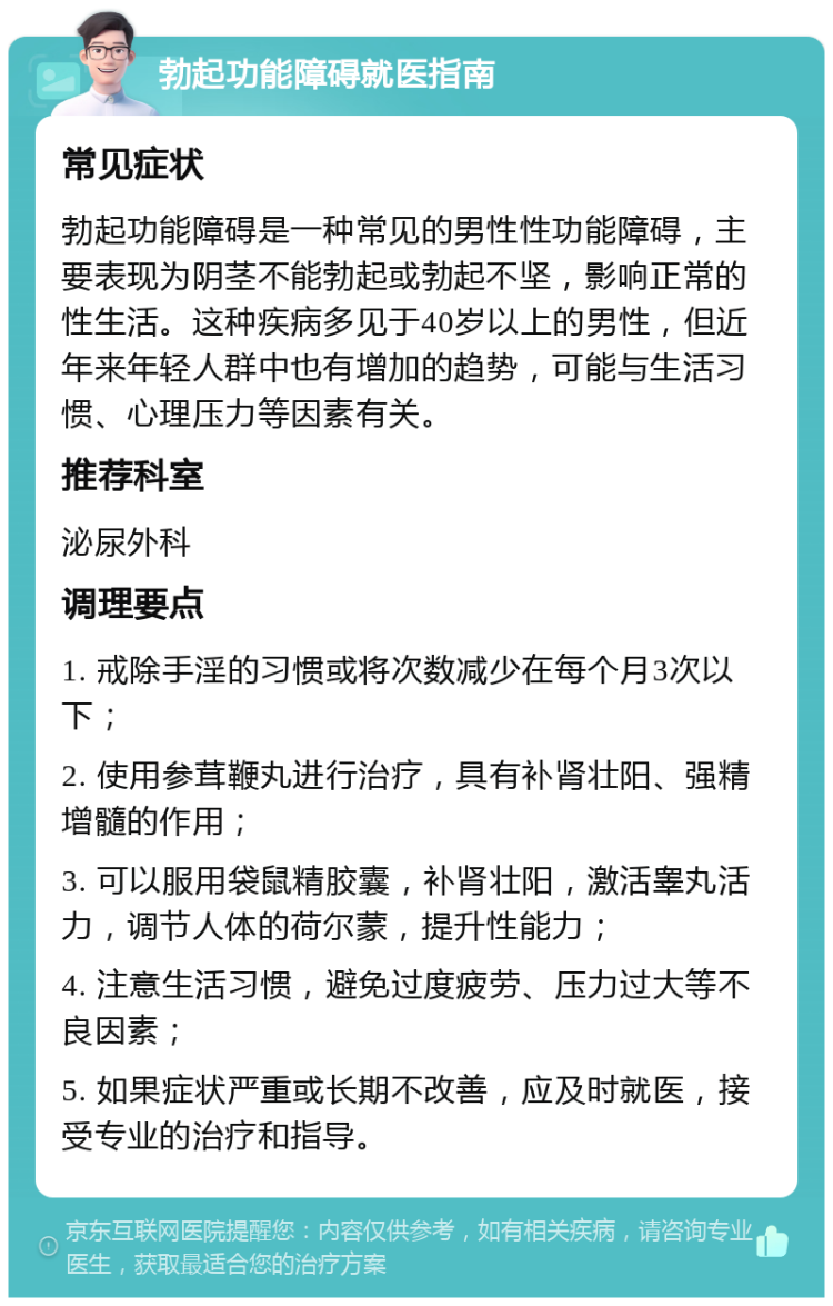 勃起功能障碍就医指南 常见症状 勃起功能障碍是一种常见的男性性功能障碍，主要表现为阴茎不能勃起或勃起不坚，影响正常的性生活。这种疾病多见于40岁以上的男性，但近年来年轻人群中也有增加的趋势，可能与生活习惯、心理压力等因素有关。 推荐科室 泌尿外科 调理要点 1. 戒除手淫的习惯或将次数减少在每个月3次以下； 2. 使用参茸鞭丸进行治疗，具有补肾壮阳、强精增髓的作用； 3. 可以服用袋鼠精胶囊，补肾壮阳，激活睾丸活力，调节人体的荷尔蒙，提升性能力； 4. 注意生活习惯，避免过度疲劳、压力过大等不良因素； 5. 如果症状严重或长期不改善，应及时就医，接受专业的治疗和指导。