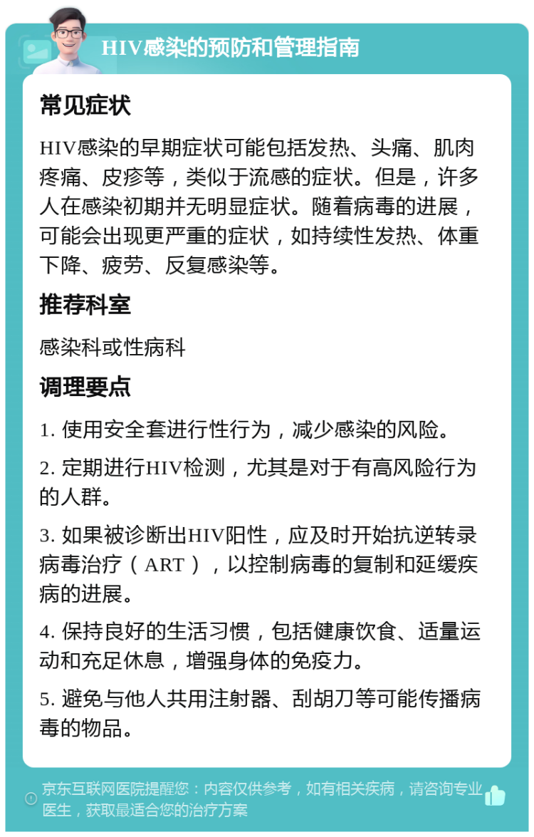 HIV感染的预防和管理指南 常见症状 HIV感染的早期症状可能包括发热、头痛、肌肉疼痛、皮疹等，类似于流感的症状。但是，许多人在感染初期并无明显症状。随着病毒的进展，可能会出现更严重的症状，如持续性发热、体重下降、疲劳、反复感染等。 推荐科室 感染科或性病科 调理要点 1. 使用安全套进行性行为，减少感染的风险。 2. 定期进行HIV检测，尤其是对于有高风险行为的人群。 3. 如果被诊断出HIV阳性，应及时开始抗逆转录病毒治疗（ART），以控制病毒的复制和延缓疾病的进展。 4. 保持良好的生活习惯，包括健康饮食、适量运动和充足休息，增强身体的免疫力。 5. 避免与他人共用注射器、刮胡刀等可能传播病毒的物品。