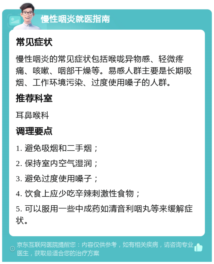 慢性咽炎就医指南 常见症状 慢性咽炎的常见症状包括喉咙异物感、轻微疼痛、咳嗽、咽部干燥等。易感人群主要是长期吸烟、工作环境污染、过度使用嗓子的人群。 推荐科室 耳鼻喉科 调理要点 1. 避免吸烟和二手烟； 2. 保持室内空气湿润； 3. 避免过度使用嗓子； 4. 饮食上应少吃辛辣刺激性食物； 5. 可以服用一些中成药如清音利咽丸等来缓解症状。