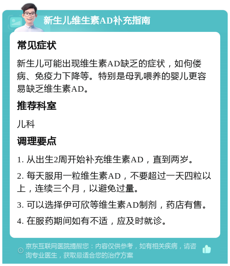 新生儿维生素AD补充指南 常见症状 新生儿可能出现维生素AD缺乏的症状，如佝偻病、免疫力下降等。特别是母乳喂养的婴儿更容易缺乏维生素AD。 推荐科室 儿科 调理要点 1. 从出生2周开始补充维生素AD，直到两岁。 2. 每天服用一粒维生素AD，不要超过一天四粒以上，连续三个月，以避免过量。 3. 可以选择伊可欣等维生素AD制剂，药店有售。 4. 在服药期间如有不适，应及时就诊。