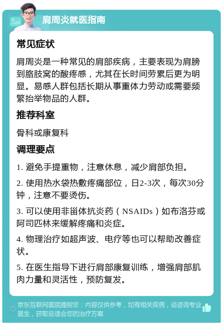 肩周炎就医指南 常见症状 肩周炎是一种常见的肩部疾病，主要表现为肩膀到胳肢窝的酸疼感，尤其在长时间劳累后更为明显。易感人群包括长期从事重体力劳动或需要频繁抬举物品的人群。 推荐科室 骨科或康复科 调理要点 1. 避免手提重物，注意休息，减少肩部负担。 2. 使用热水袋热敷疼痛部位，日2-3次，每次30分钟，注意不要烫伤。 3. 可以使用非甾体抗炎药（NSAIDs）如布洛芬或阿司匹林来缓解疼痛和炎症。 4. 物理治疗如超声波、电疗等也可以帮助改善症状。 5. 在医生指导下进行肩部康复训练，增强肩部肌肉力量和灵活性，预防复发。