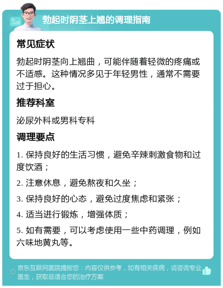 勃起时阴茎上翘的调理指南 常见症状 勃起时阴茎向上翘曲，可能伴随着轻微的疼痛或不适感。这种情况多见于年轻男性，通常不需要过于担心。 推荐科室 泌尿外科或男科专科 调理要点 1. 保持良好的生活习惯，避免辛辣刺激食物和过度饮酒； 2. 注意休息，避免熬夜和久坐； 3. 保持良好的心态，避免过度焦虑和紧张； 4. 适当进行锻炼，增强体质； 5. 如有需要，可以考虑使用一些中药调理，例如六味地黄丸等。