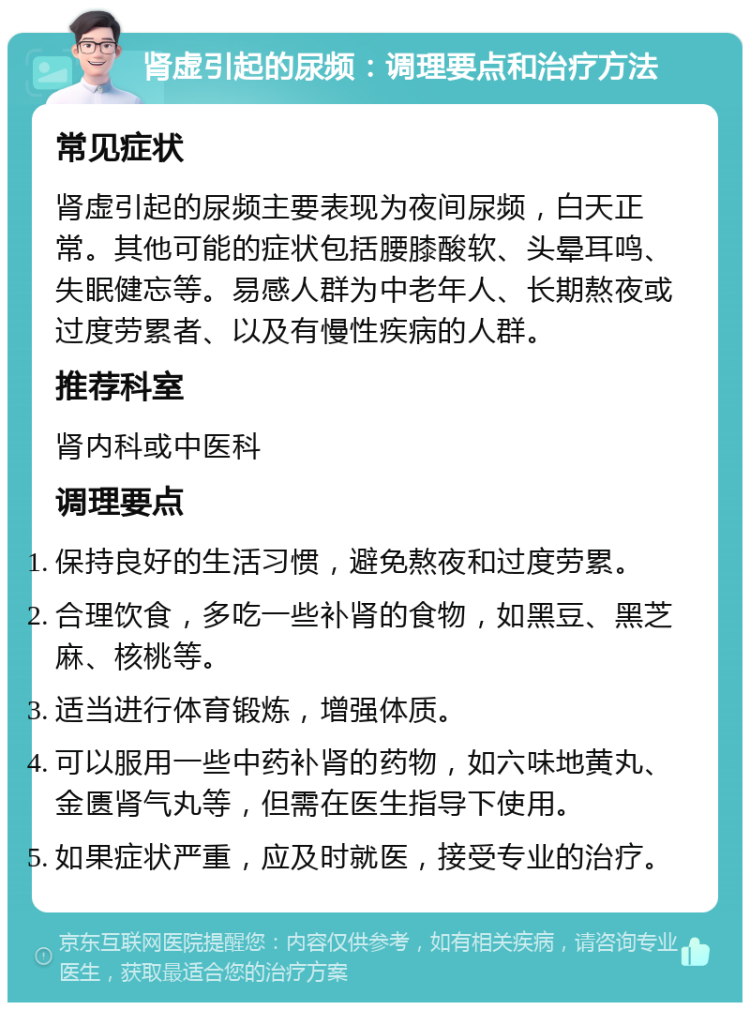 肾虚引起的尿频：调理要点和治疗方法 常见症状 肾虚引起的尿频主要表现为夜间尿频，白天正常。其他可能的症状包括腰膝酸软、头晕耳鸣、失眠健忘等。易感人群为中老年人、长期熬夜或过度劳累者、以及有慢性疾病的人群。 推荐科室 肾内科或中医科 调理要点 保持良好的生活习惯，避免熬夜和过度劳累。 合理饮食，多吃一些补肾的食物，如黑豆、黑芝麻、核桃等。 适当进行体育锻炼，增强体质。 可以服用一些中药补肾的药物，如六味地黄丸、金匮肾气丸等，但需在医生指导下使用。 如果症状严重，应及时就医，接受专业的治疗。