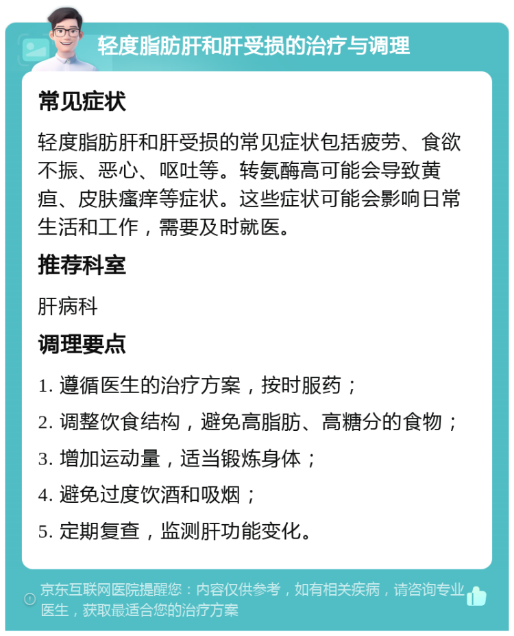 轻度脂肪肝和肝受损的治疗与调理 常见症状 轻度脂肪肝和肝受损的常见症状包括疲劳、食欲不振、恶心、呕吐等。转氨酶高可能会导致黄疸、皮肤瘙痒等症状。这些症状可能会影响日常生活和工作，需要及时就医。 推荐科室 肝病科 调理要点 1. 遵循医生的治疗方案，按时服药； 2. 调整饮食结构，避免高脂肪、高糖分的食物； 3. 增加运动量，适当锻炼身体； 4. 避免过度饮酒和吸烟； 5. 定期复查，监测肝功能变化。