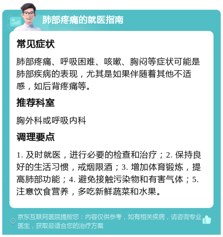 肺部疼痛的就医指南 常见症状 肺部疼痛、呼吸困难、咳嗽、胸闷等症状可能是肺部疾病的表现，尤其是如果伴随着其他不适感，如后背疼痛等。 推荐科室 胸外科或呼吸内科 调理要点 1. 及时就医，进行必要的检查和治疗；2. 保持良好的生活习惯，戒烟限酒；3. 增加体育锻炼，提高肺部功能；4. 避免接触污染物和有害气体；5. 注意饮食营养，多吃新鲜蔬菜和水果。