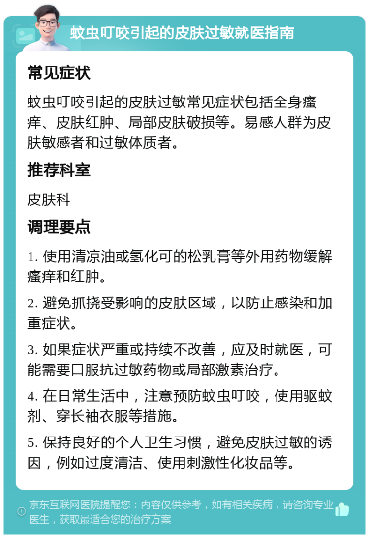 蚊虫叮咬引起的皮肤过敏就医指南 常见症状 蚊虫叮咬引起的皮肤过敏常见症状包括全身瘙痒、皮肤红肿、局部皮肤破损等。易感人群为皮肤敏感者和过敏体质者。 推荐科室 皮肤科 调理要点 1. 使用清凉油或氢化可的松乳膏等外用药物缓解瘙痒和红肿。 2. 避免抓挠受影响的皮肤区域，以防止感染和加重症状。 3. 如果症状严重或持续不改善，应及时就医，可能需要口服抗过敏药物或局部激素治疗。 4. 在日常生活中，注意预防蚊虫叮咬，使用驱蚊剂、穿长袖衣服等措施。 5. 保持良好的个人卫生习惯，避免皮肤过敏的诱因，例如过度清洁、使用刺激性化妆品等。