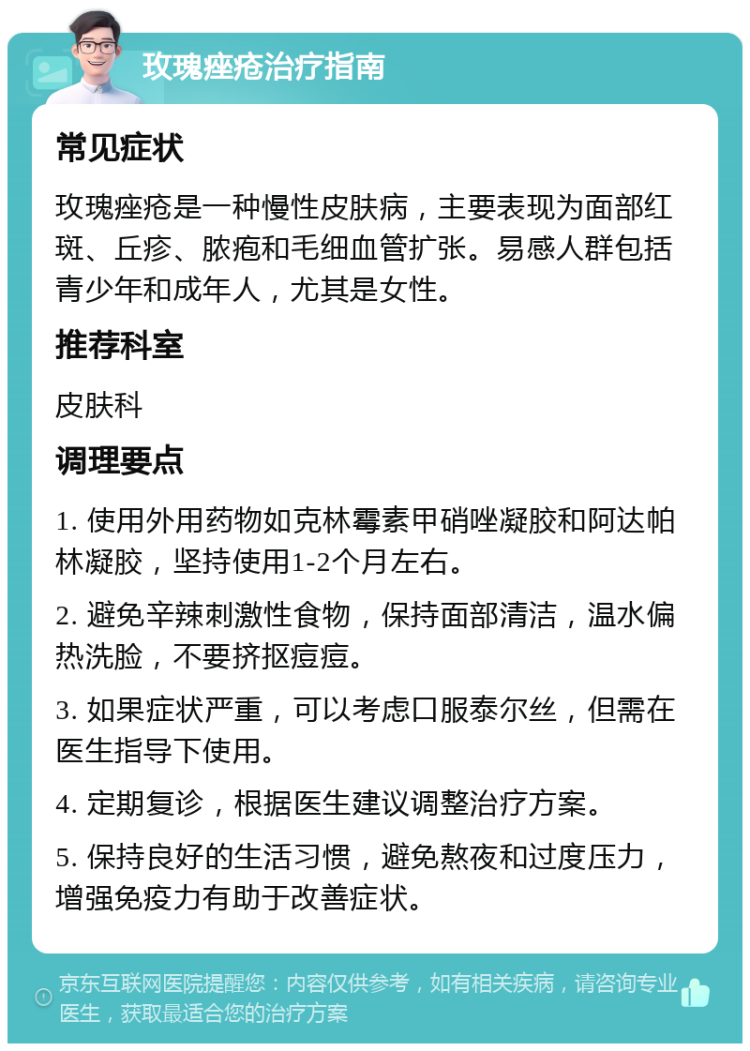 玫瑰痤疮治疗指南 常见症状 玫瑰痤疮是一种慢性皮肤病，主要表现为面部红斑、丘疹、脓疱和毛细血管扩张。易感人群包括青少年和成年人，尤其是女性。 推荐科室 皮肤科 调理要点 1. 使用外用药物如克林霉素甲硝唑凝胶和阿达帕林凝胶，坚持使用1-2个月左右。 2. 避免辛辣刺激性食物，保持面部清洁，温水偏热洗脸，不要挤抠痘痘。 3. 如果症状严重，可以考虑口服泰尔丝，但需在医生指导下使用。 4. 定期复诊，根据医生建议调整治疗方案。 5. 保持良好的生活习惯，避免熬夜和过度压力，增强免疫力有助于改善症状。