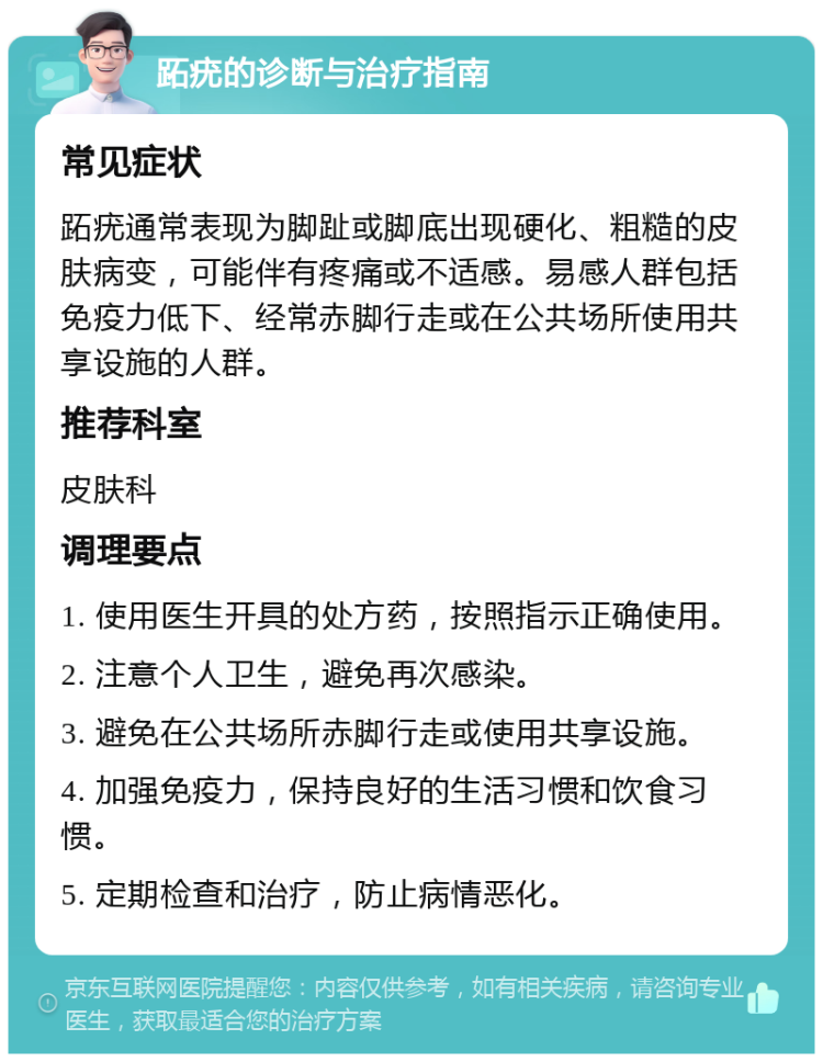 跖疣的诊断与治疗指南 常见症状 跖疣通常表现为脚趾或脚底出现硬化、粗糙的皮肤病变，可能伴有疼痛或不适感。易感人群包括免疫力低下、经常赤脚行走或在公共场所使用共享设施的人群。 推荐科室 皮肤科 调理要点 1. 使用医生开具的处方药，按照指示正确使用。 2. 注意个人卫生，避免再次感染。 3. 避免在公共场所赤脚行走或使用共享设施。 4. 加强免疫力，保持良好的生活习惯和饮食习惯。 5. 定期检查和治疗，防止病情恶化。