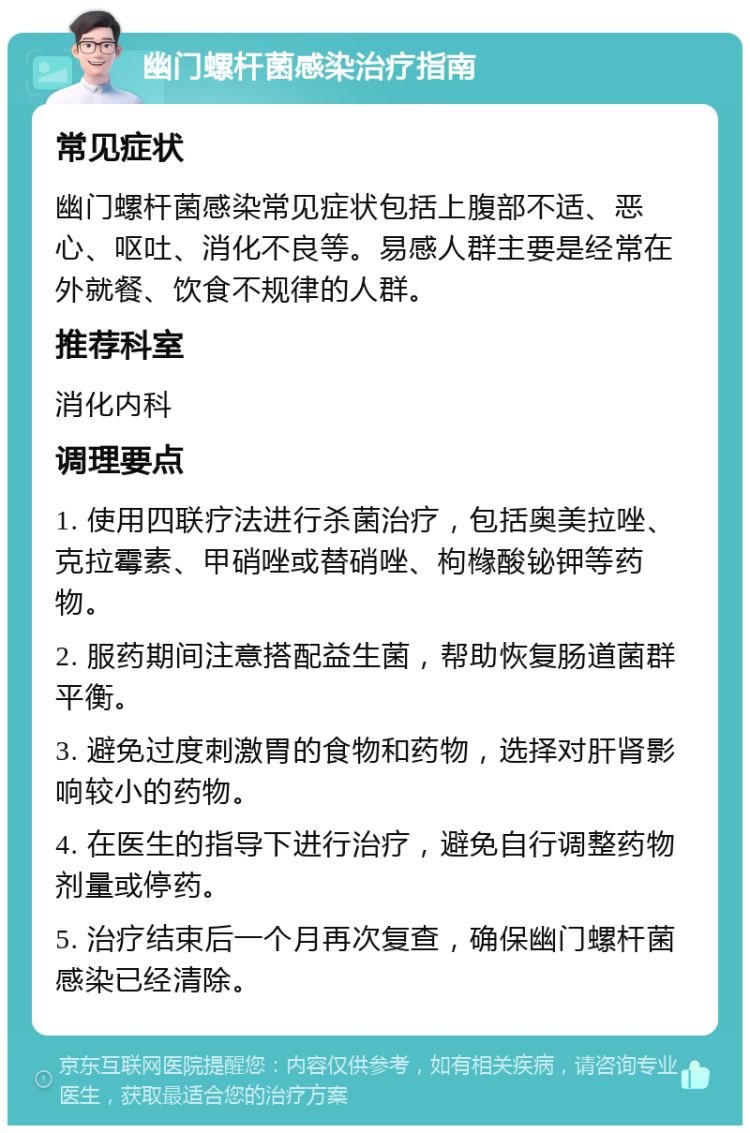 幽门螺杆菌感染治疗指南 常见症状 幽门螺杆菌感染常见症状包括上腹部不适、恶心、呕吐、消化不良等。易感人群主要是经常在外就餐、饮食不规律的人群。 推荐科室 消化内科 调理要点 1. 使用四联疗法进行杀菌治疗，包括奥美拉唑、克拉霉素、甲硝唑或替硝唑、枸橼酸铋钾等药物。 2. 服药期间注意搭配益生菌，帮助恢复肠道菌群平衡。 3. 避免过度刺激胃的食物和药物，选择对肝肾影响较小的药物。 4. 在医生的指导下进行治疗，避免自行调整药物剂量或停药。 5. 治疗结束后一个月再次复查，确保幽门螺杆菌感染已经清除。