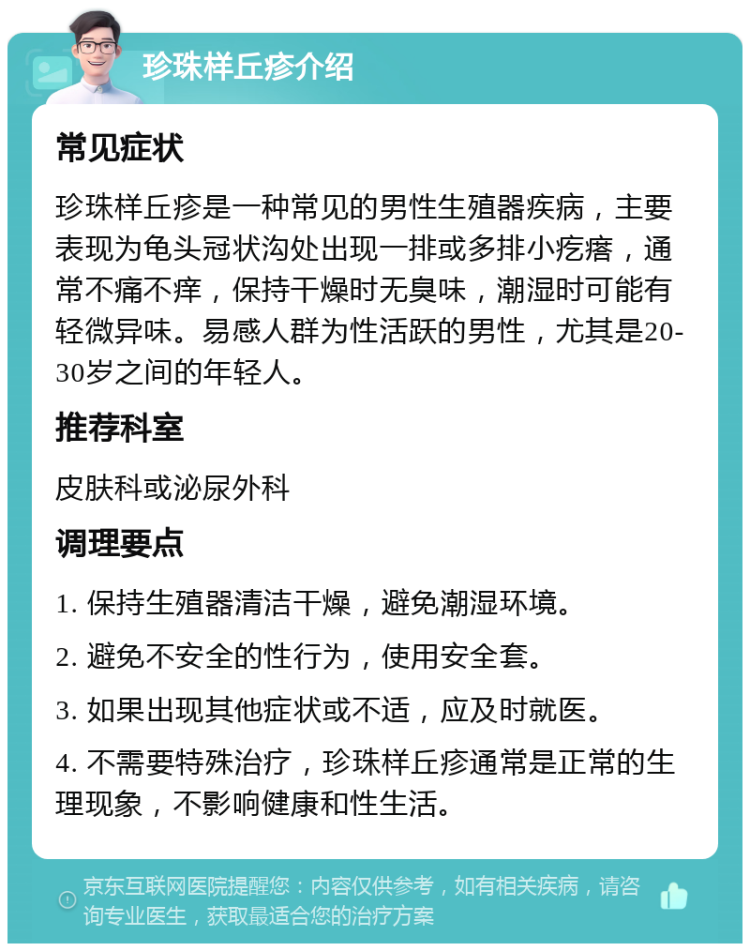 珍珠样丘疹介绍 常见症状 珍珠样丘疹是一种常见的男性生殖器疾病，主要表现为龟头冠状沟处出现一排或多排小疙瘩，通常不痛不痒，保持干燥时无臭味，潮湿时可能有轻微异味。易感人群为性活跃的男性，尤其是20-30岁之间的年轻人。 推荐科室 皮肤科或泌尿外科 调理要点 1. 保持生殖器清洁干燥，避免潮湿环境。 2. 避免不安全的性行为，使用安全套。 3. 如果出现其他症状或不适，应及时就医。 4. 不需要特殊治疗，珍珠样丘疹通常是正常的生理现象，不影响健康和性生活。