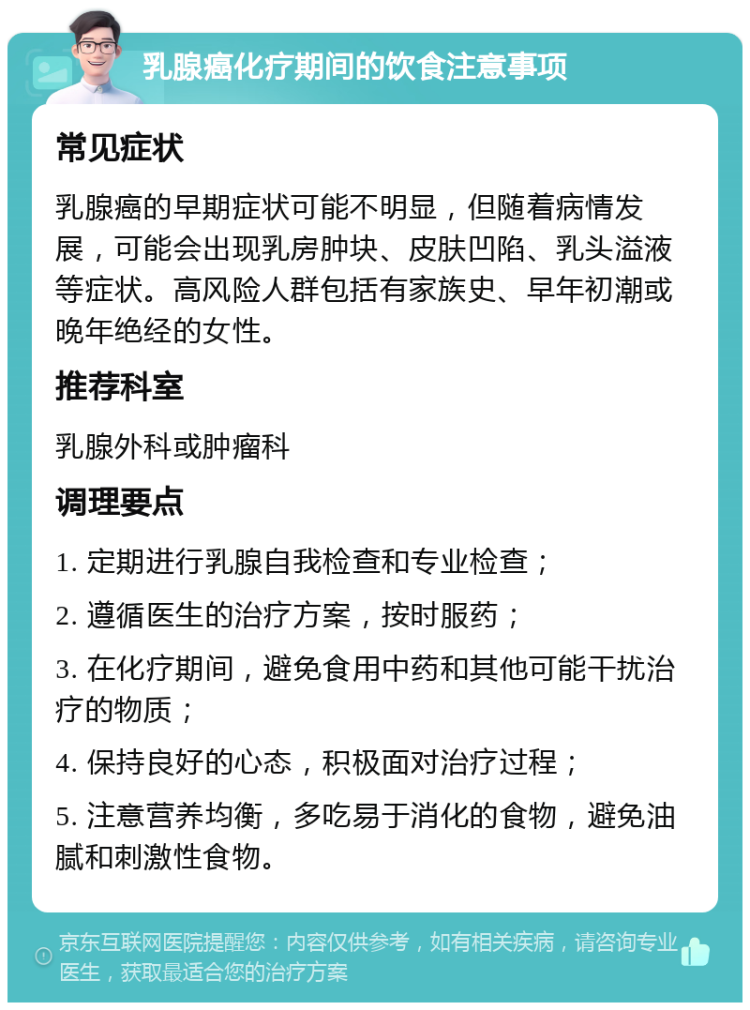 乳腺癌化疗期间的饮食注意事项 常见症状 乳腺癌的早期症状可能不明显，但随着病情发展，可能会出现乳房肿块、皮肤凹陷、乳头溢液等症状。高风险人群包括有家族史、早年初潮或晚年绝经的女性。 推荐科室 乳腺外科或肿瘤科 调理要点 1. 定期进行乳腺自我检查和专业检查； 2. 遵循医生的治疗方案，按时服药； 3. 在化疗期间，避免食用中药和其他可能干扰治疗的物质； 4. 保持良好的心态，积极面对治疗过程； 5. 注意营养均衡，多吃易于消化的食物，避免油腻和刺激性食物。