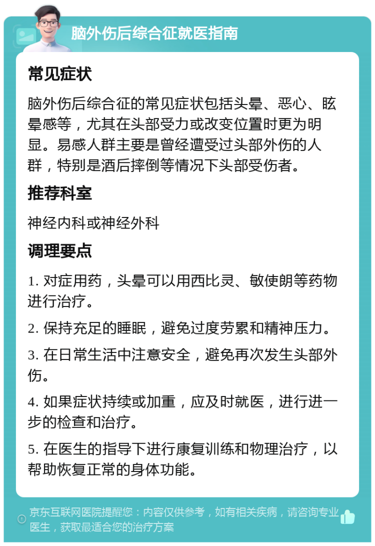 脑外伤后综合征就医指南 常见症状 脑外伤后综合征的常见症状包括头晕、恶心、眩晕感等，尤其在头部受力或改变位置时更为明显。易感人群主要是曾经遭受过头部外伤的人群，特别是酒后摔倒等情况下头部受伤者。 推荐科室 神经内科或神经外科 调理要点 1. 对症用药，头晕可以用西比灵、敏使朗等药物进行治疗。 2. 保持充足的睡眠，避免过度劳累和精神压力。 3. 在日常生活中注意安全，避免再次发生头部外伤。 4. 如果症状持续或加重，应及时就医，进行进一步的检查和治疗。 5. 在医生的指导下进行康复训练和物理治疗，以帮助恢复正常的身体功能。