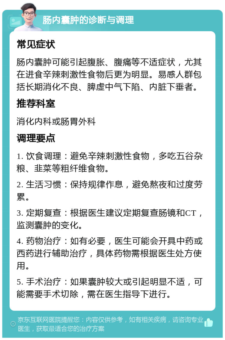 肠内囊肿的诊断与调理 常见症状 肠内囊肿可能引起腹胀、腹痛等不适症状，尤其在进食辛辣刺激性食物后更为明显。易感人群包括长期消化不良、脾虚中气下陷、内脏下垂者。 推荐科室 消化内科或肠胃外科 调理要点 1. 饮食调理：避免辛辣刺激性食物，多吃五谷杂粮、韭菜等粗纤维食物。 2. 生活习惯：保持规律作息，避免熬夜和过度劳累。 3. 定期复查：根据医生建议定期复查肠镜和CT，监测囊肿的变化。 4. 药物治疗：如有必要，医生可能会开具中药或西药进行辅助治疗，具体药物需根据医生处方使用。 5. 手术治疗：如果囊肿较大或引起明显不适，可能需要手术切除，需在医生指导下进行。