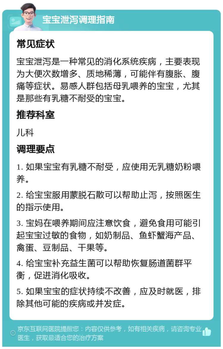 宝宝泄泻调理指南 常见症状 宝宝泄泻是一种常见的消化系统疾病，主要表现为大便次数增多、质地稀薄，可能伴有腹胀、腹痛等症状。易感人群包括母乳喂养的宝宝，尤其是那些有乳糖不耐受的宝宝。 推荐科室 儿科 调理要点 1. 如果宝宝有乳糖不耐受，应使用无乳糖奶粉喂养。 2. 给宝宝服用蒙脱石散可以帮助止泻，按照医生的指示使用。 3. 宝妈在喂养期间应注意饮食，避免食用可能引起宝宝过敏的食物，如奶制品、鱼虾蟹海产品、禽蛋、豆制品、干果等。 4. 给宝宝补充益生菌可以帮助恢复肠道菌群平衡，促进消化吸收。 5. 如果宝宝的症状持续不改善，应及时就医，排除其他可能的疾病或并发症。